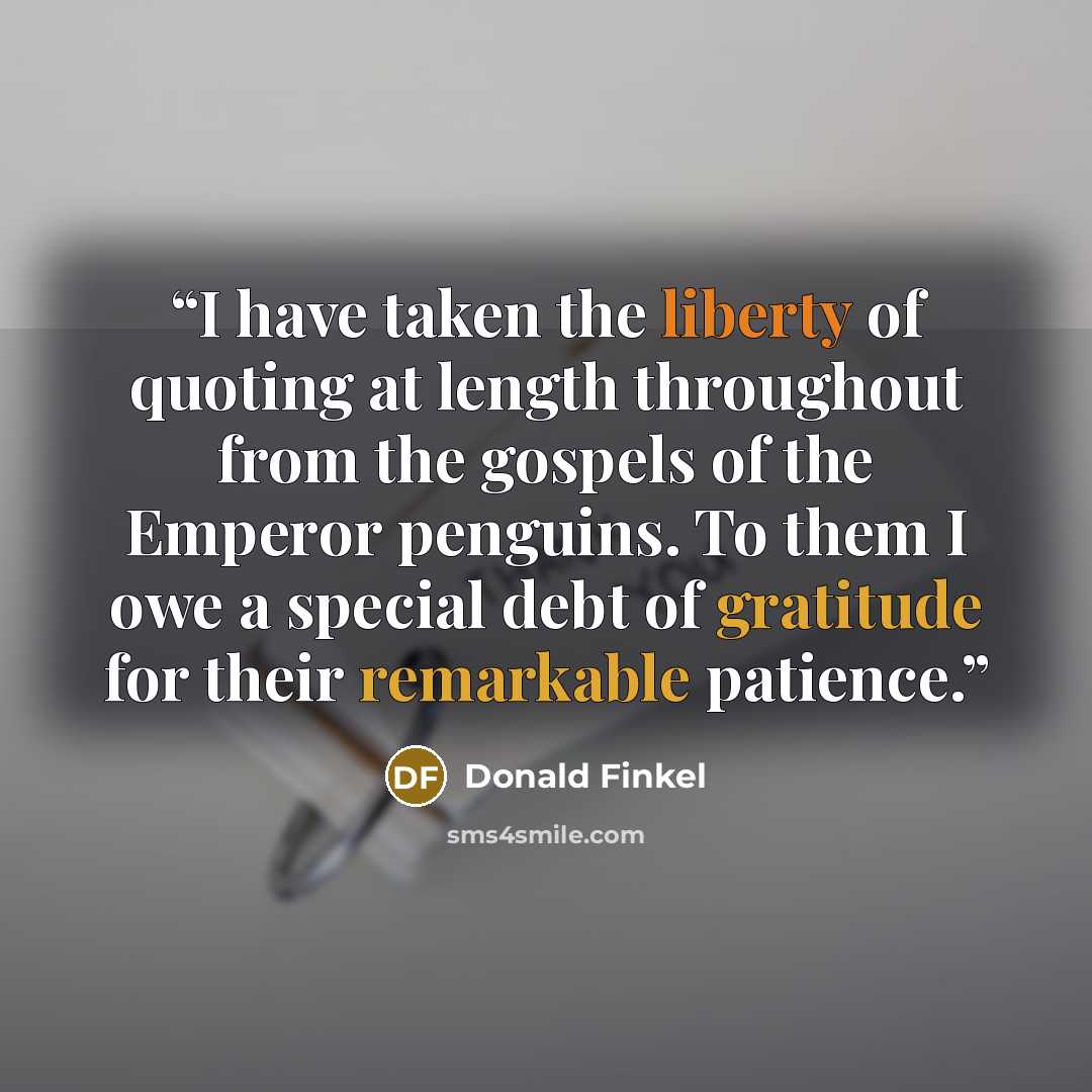 “I have taken the liberty of quoting at length throughout from the gospels of the Emperor penguins. To them I owe a special debt of gratitude for their remarkable patience.” quote by Donald Finkel