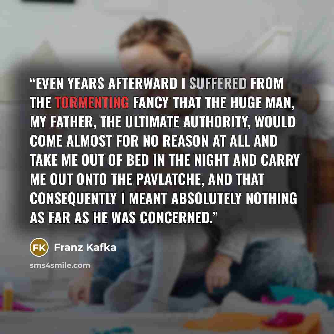 “Even years afterward I suffered from the tormenting fancy that the huge man, my father, the ultimate authority, would come almost for no reason at all and take me out of bed in the night and carry me out onto the pavlatche, and that consequently I meant absolutely nothing as far as he was concerned.” quote by Franz Kafka