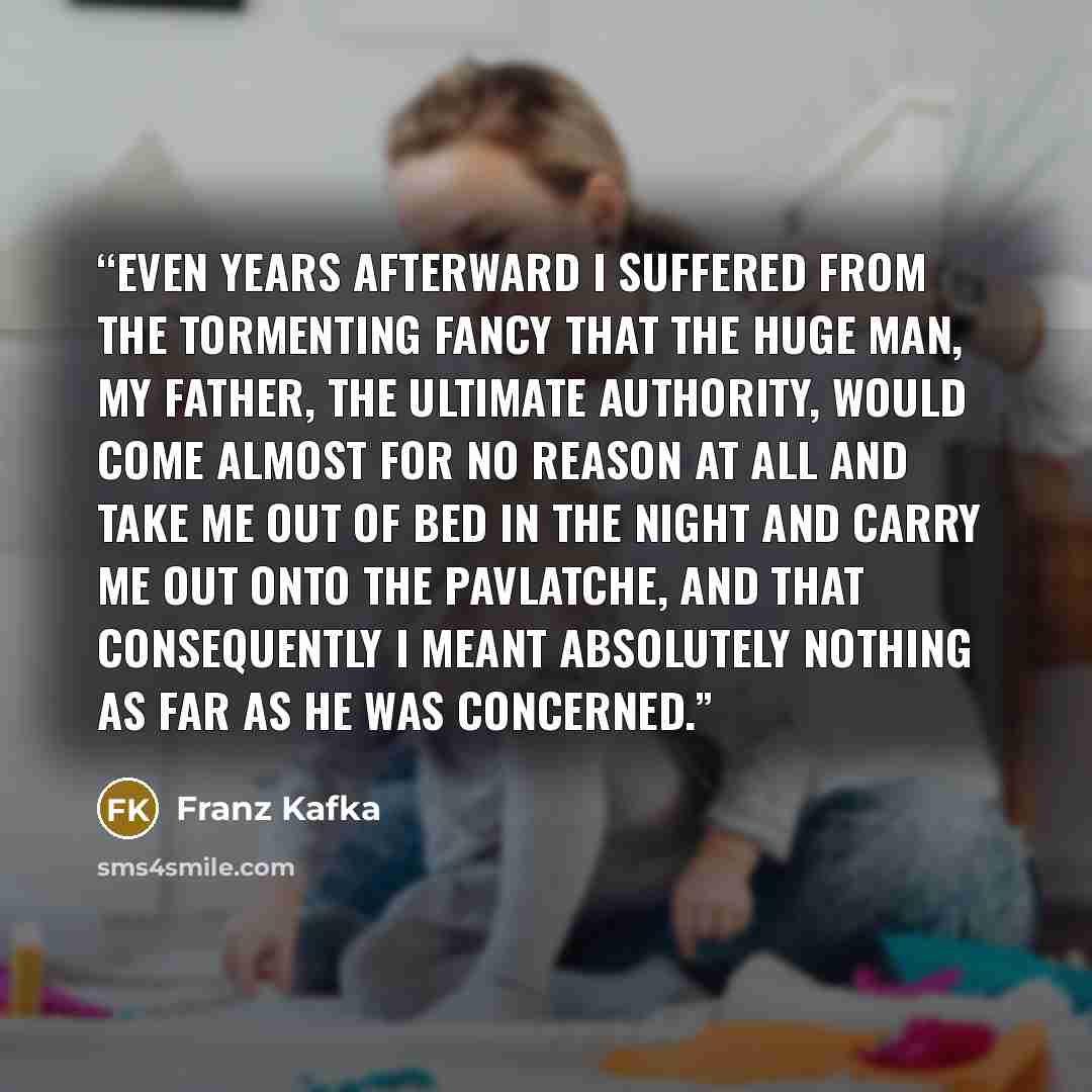 “Even years afterward I suffered from the tormenting fancy that the huge man, my father, the ultimate authority, would come almost for no reason at all and take me out of bed in the night and carry me out onto the pavlatche, and that consequently I meant absolutely nothing as far as he was concerned.” quote by Franz Kafka