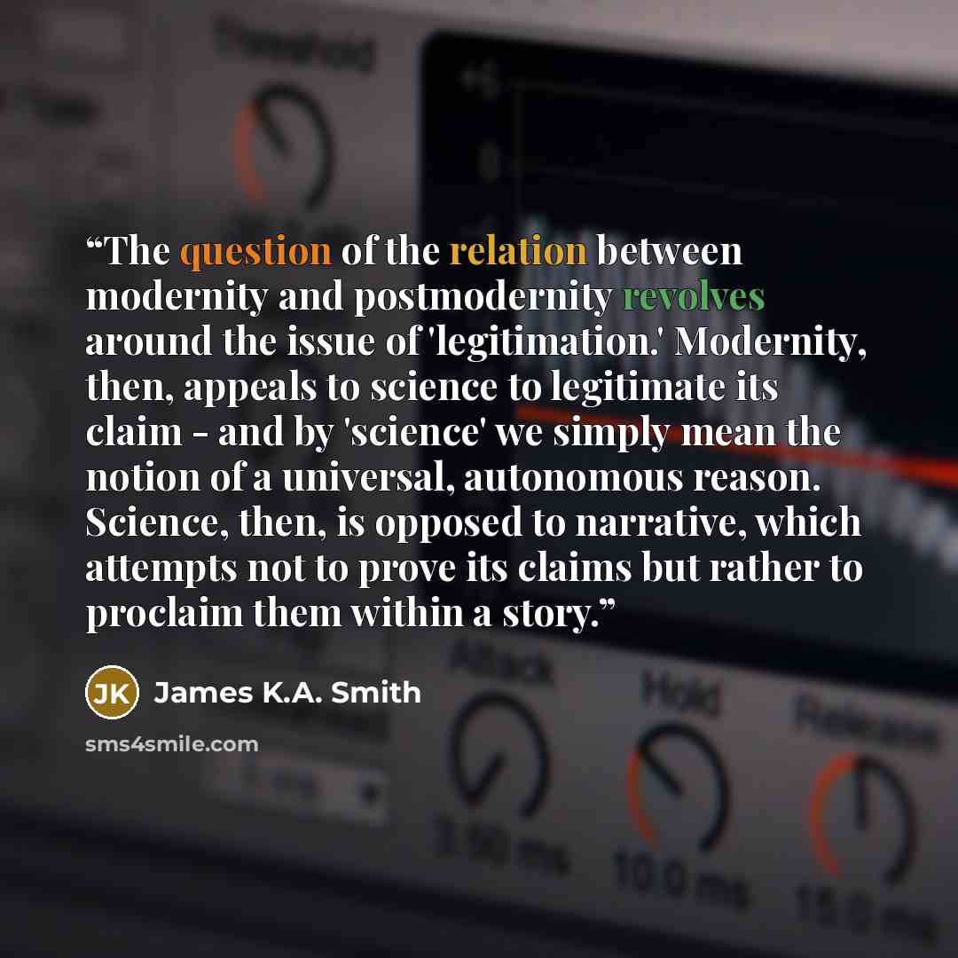 “The question of the relation between modernity and postmodernity revolves around the issue of 'legitimation.' Modernity, then, appeals to science to legitimate its claim - and by 'science' we simply mean the notion of a universal, autonomous reason. Science, then, is opposed to narrative, which…” quote by James K.A. Smith