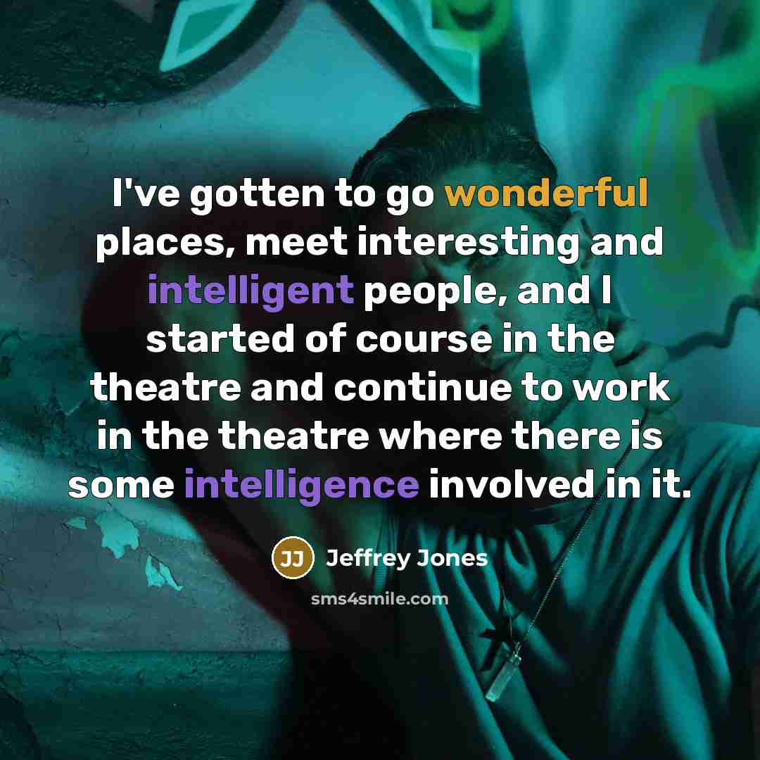 “I've gotten to go wonderful places, meet interesting and intelligent people, and I started of course in the theatre and continue to work in the theatre where there is some intelligence involved in it.” quote by Jeffrey Jones