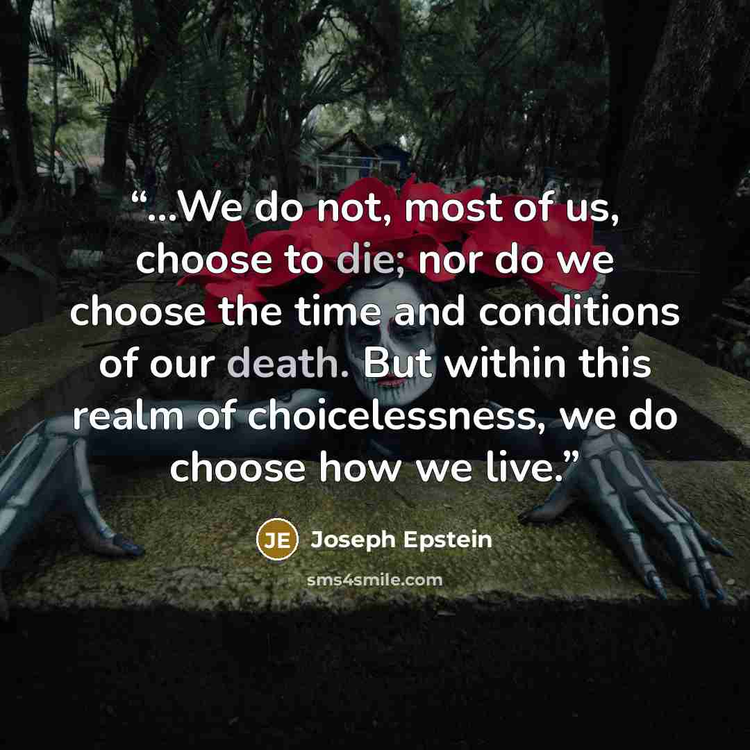 “…We do not, most of us, choose to die; nor do we choose the time and conditions of our death. But within this realm of choicelessness, we do choose how we live.” quote by Joseph Epstein
