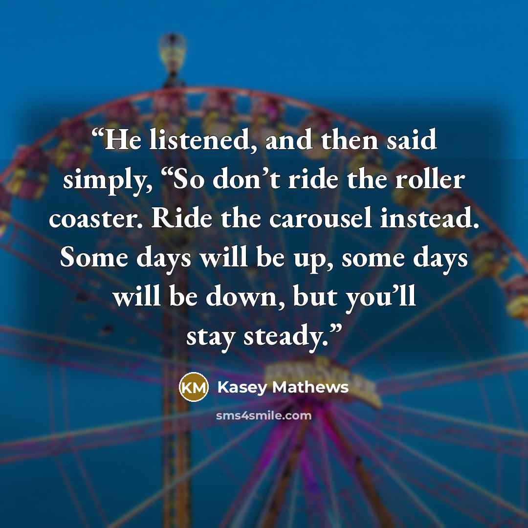 “He listened, and then said simply, “So don’t ride the roller coaster. Ride the carousel instead. Some days will be up, some days will be down, but you’ll stay steady.” quote by Kasey Mathews