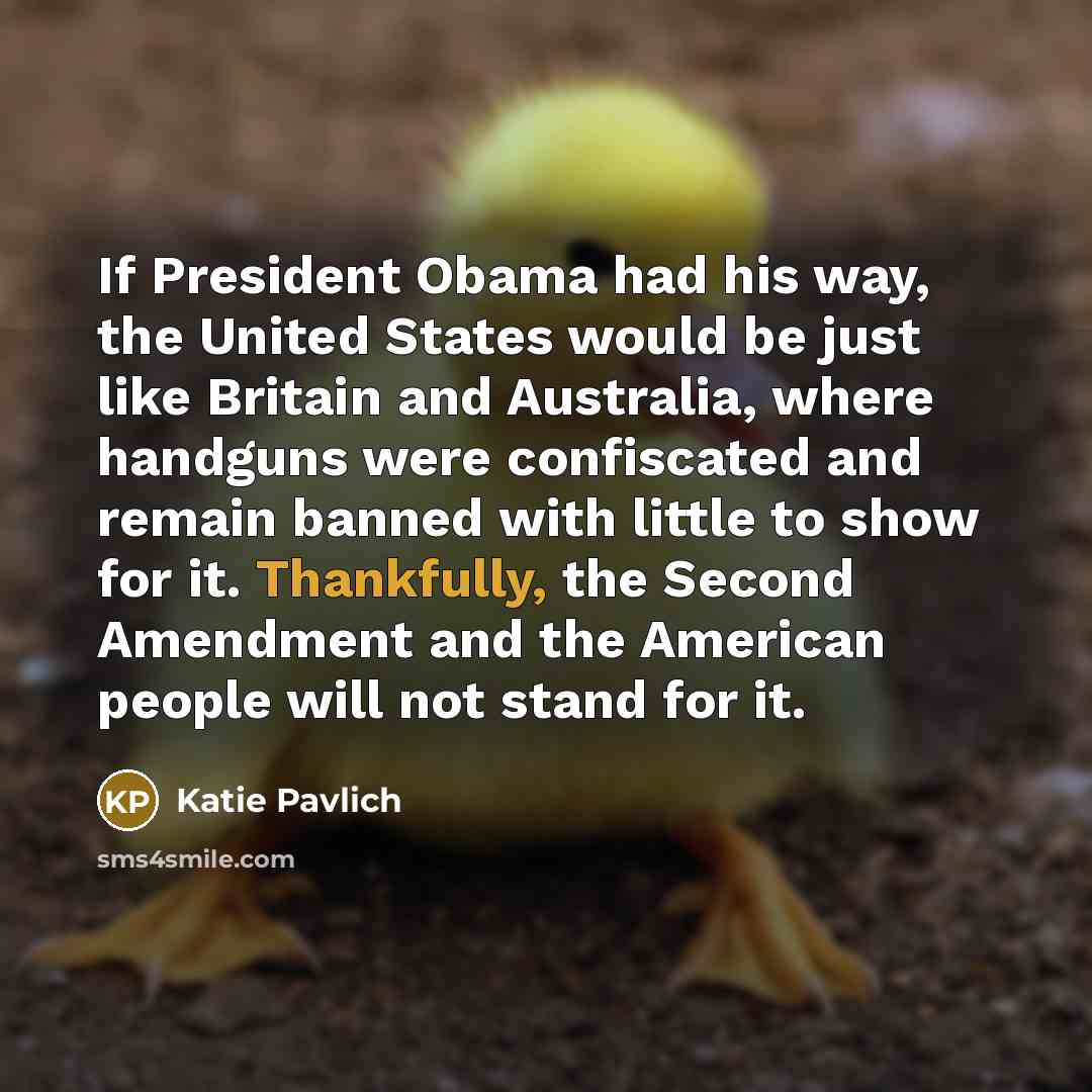 “If President Obama had his way, the United States would be just like Britain and Australia, where handguns were confiscated and remain banned with little to show for it. Thankfully, the Second Amendment and the American people will not stand for it.” quote by Katie Pavlich