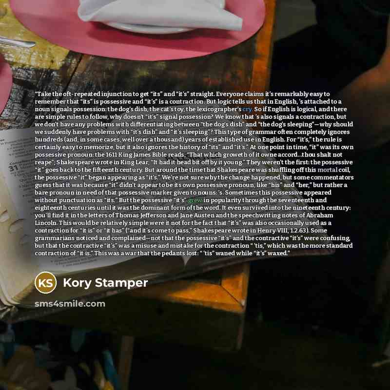 “Take the oft-repeated injunction to get “its” and “it’s” straight. Everyone claims it’s remarkably easy to remember that “its” is possessive and “it’s” is a contraction. But logic tells us that in English, ’s attached to a noun signals possession: the dog’s dish, the cat’s toy, the lexicographer’s…” quote by Kory Stamper