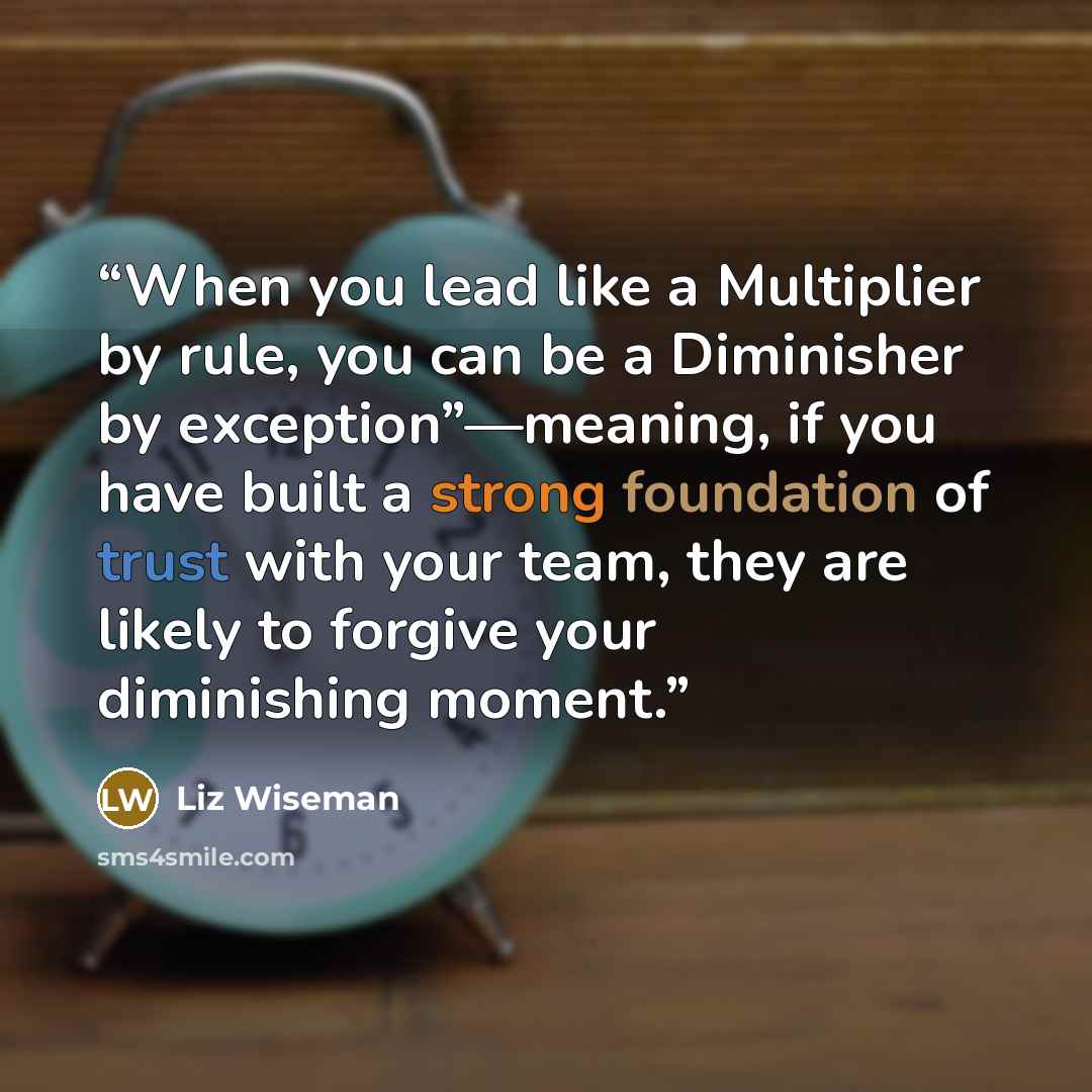 “When you lead like a Multiplier by rule, you can be a Diminisher by exception”—meaning, if you have built a strong foundation of trust with your team, they are likely to forgive your diminishing moment.” quote by Liz Wiseman