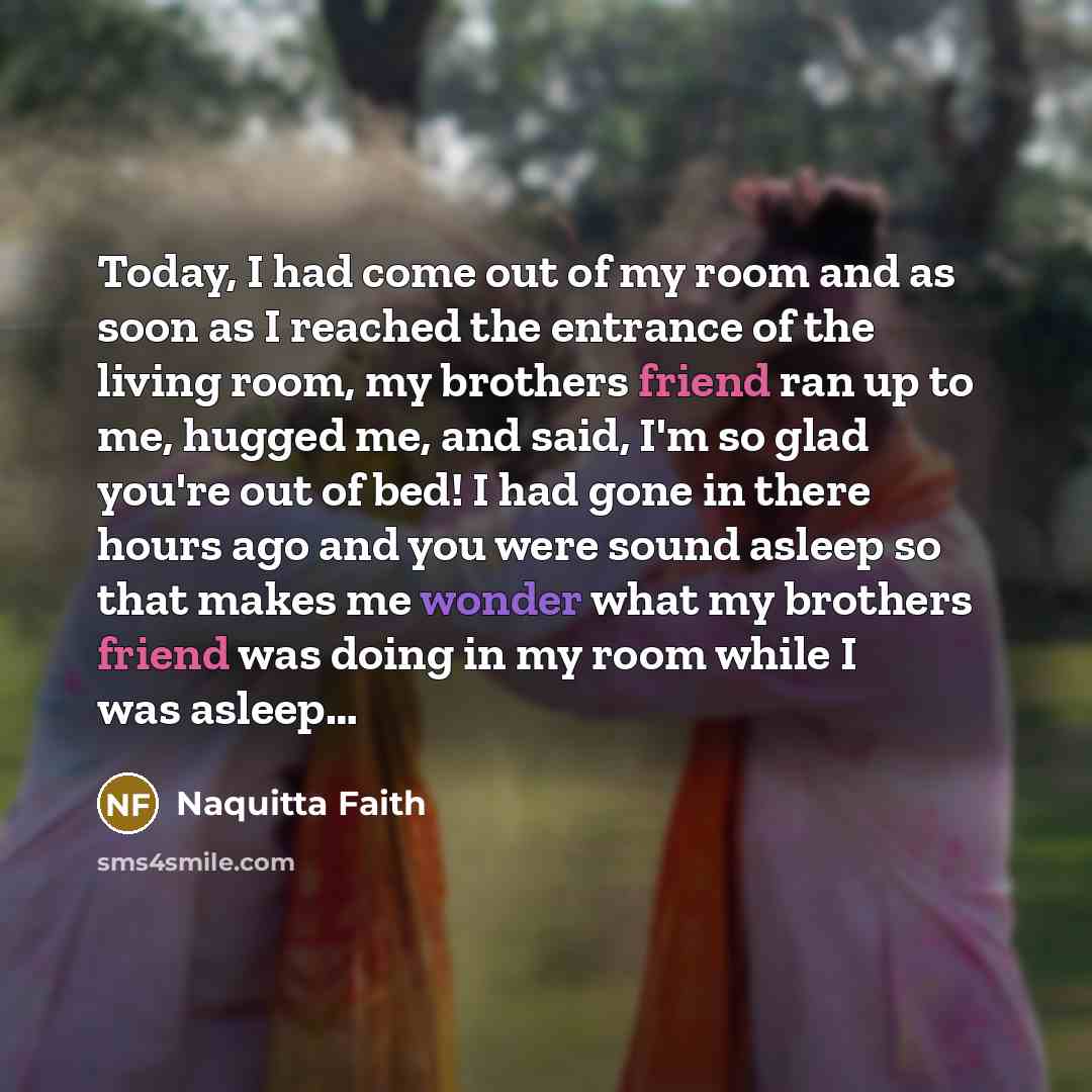 “Today, I had come out of my room and as soon as I reached the entrance of the living room, my brothers friend ran up to me, hugged me, and said, I'm so glad you're out of bed! I had gone in there hours ago and you were sound asleep so that makes me wonder what my brothers friend was doing in my…” quote by Naquitta Faith