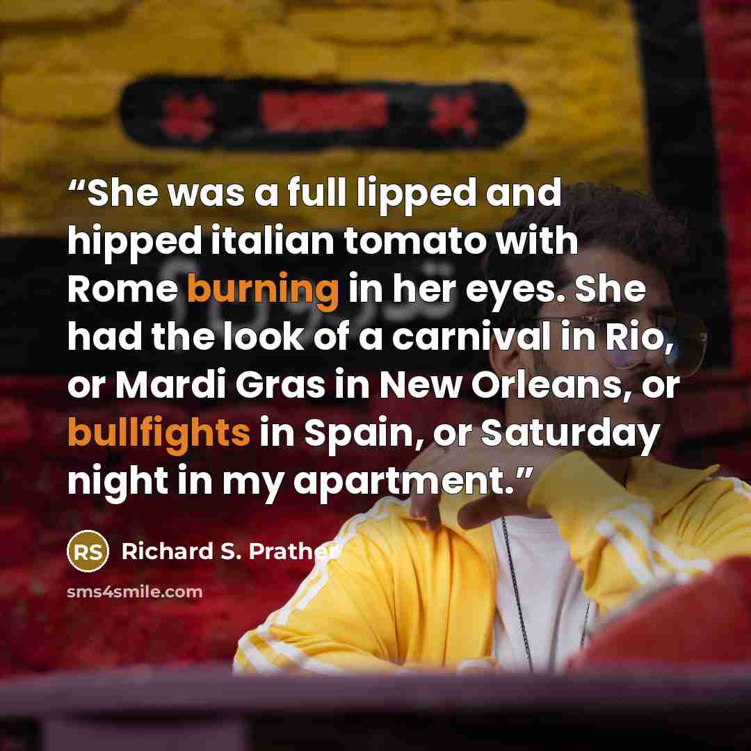 “She was a full lipped and hipped italian tomato with Rome burning in her eyes. She had the look of a carnival in Rio, or Mardi Gras in New Orleans, or bullfights in Spain, or Saturday night in my apartment.” quote by Richard S. Prather