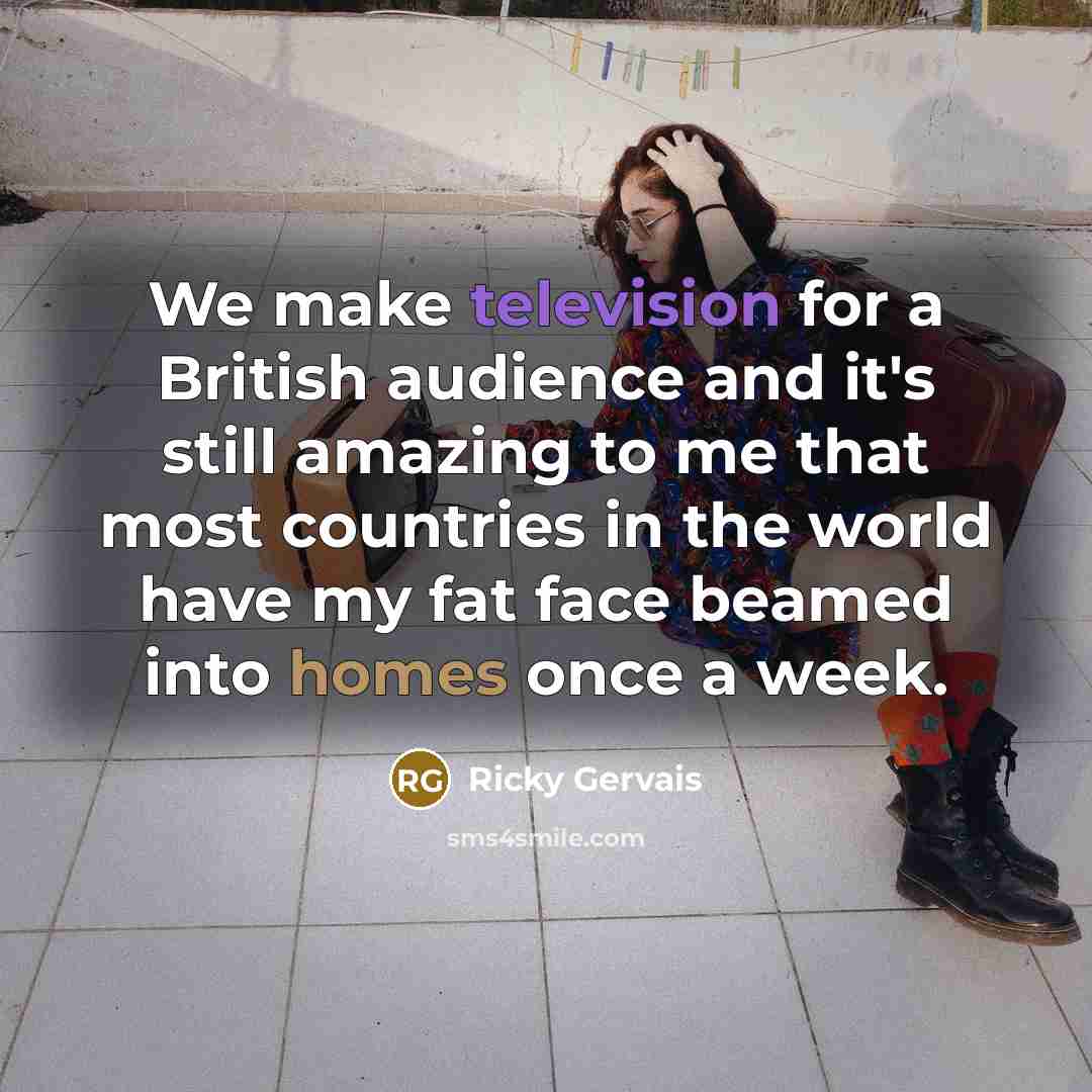 “We make television for a British audience and it's still amazing to me that most countries in the world have my fat face beamed into homes once a week.” quote by Ricky Gervais