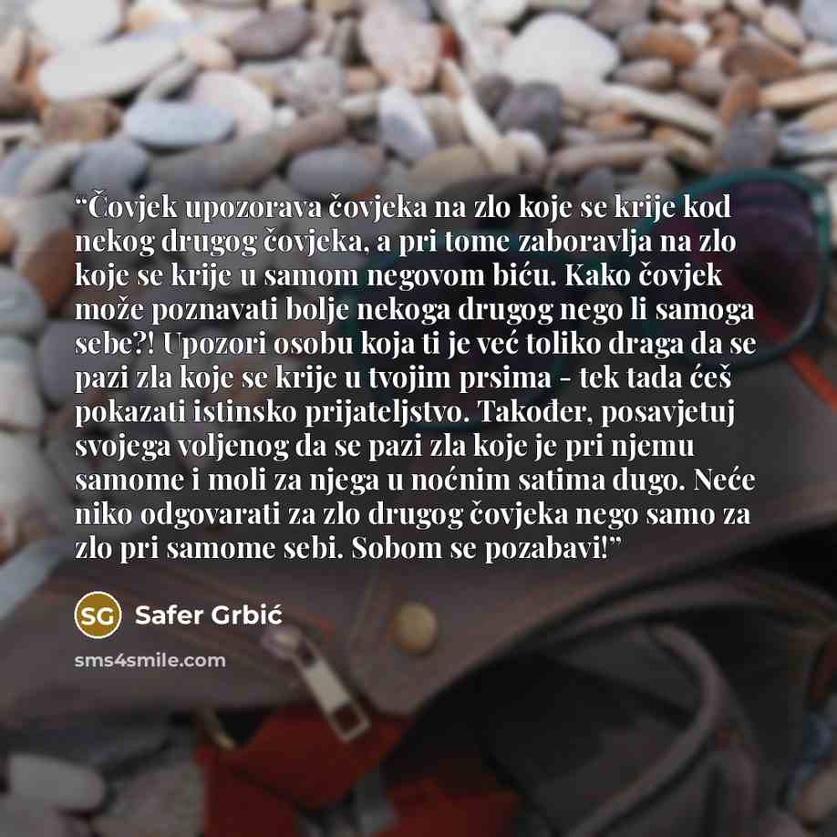 “Čovjek upozorava čovjeka na zlo koje se krije kod nekog drugog čovjeka, a pri tome zaboravlja na zlo koje se krije u samom negovom biću. Kako čovjek može poznavati bolje nekoga drugog nego li samoga sebe?! Upozori osobu koja ti je već toliko draga da se pazi zla koje se krije u tvojim prsima - tek…” quote by Safer Grbić