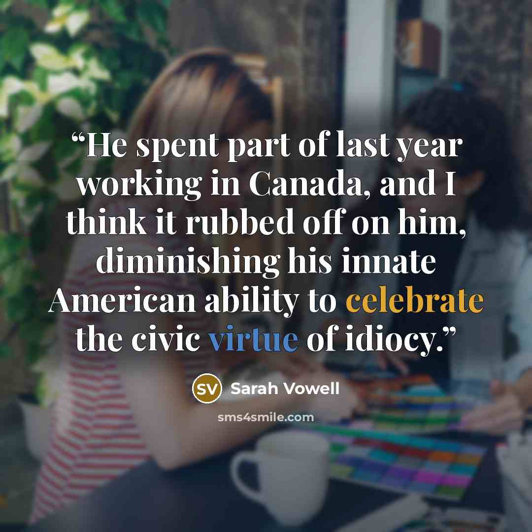 “He spent part of last year working in Canada, and I think it rubbed off on him, diminishing his innate American ability to celebrate the civic virtue of idiocy.” quote by Sarah Vowell