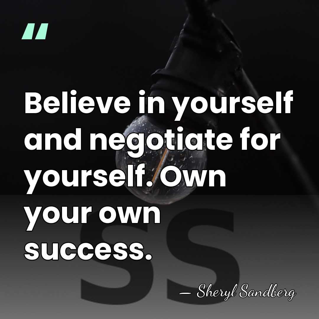 Believe in yourself and negotiate for yourself. Own your own success. - Sheryl Sandberg