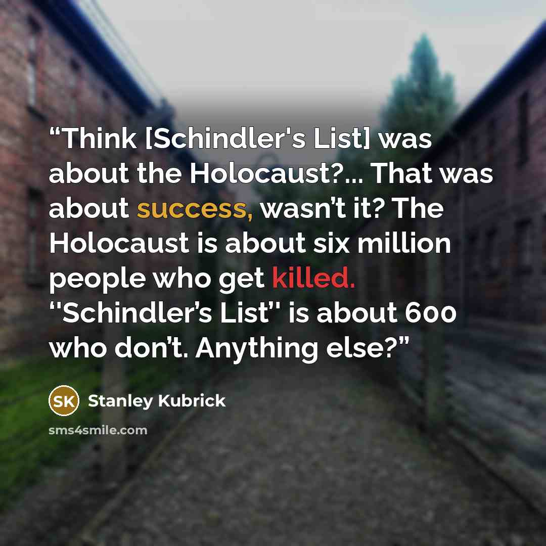 “Think [Schindler's List] was about the Holocaust?... That was about success, wasn’t it? The Holocaust is about six million people who get killed. ‘'Schindler’s List’' is about 600 who don’t. Anything else?” quote by Stanley Kubrick