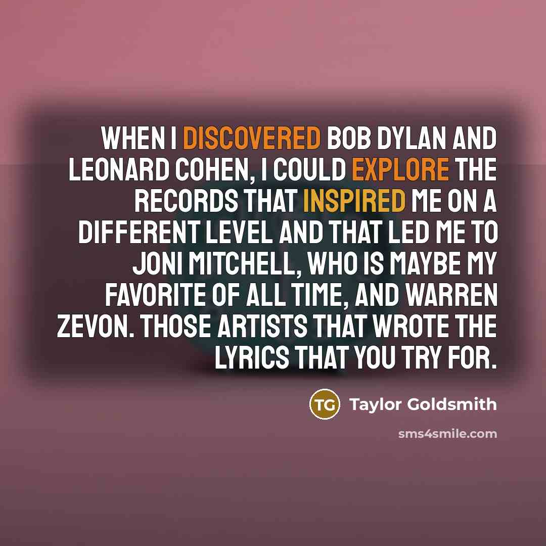 “When I discovered Bob Dylan and Leonard Cohen, I could explore the records that inspired me on a different level and that led me to Joni Mitchell, who is maybe my favorite of all time, and Warren Zevon. Those artists that wrote the lyrics that you try for.” quote by Taylor Goldsmith