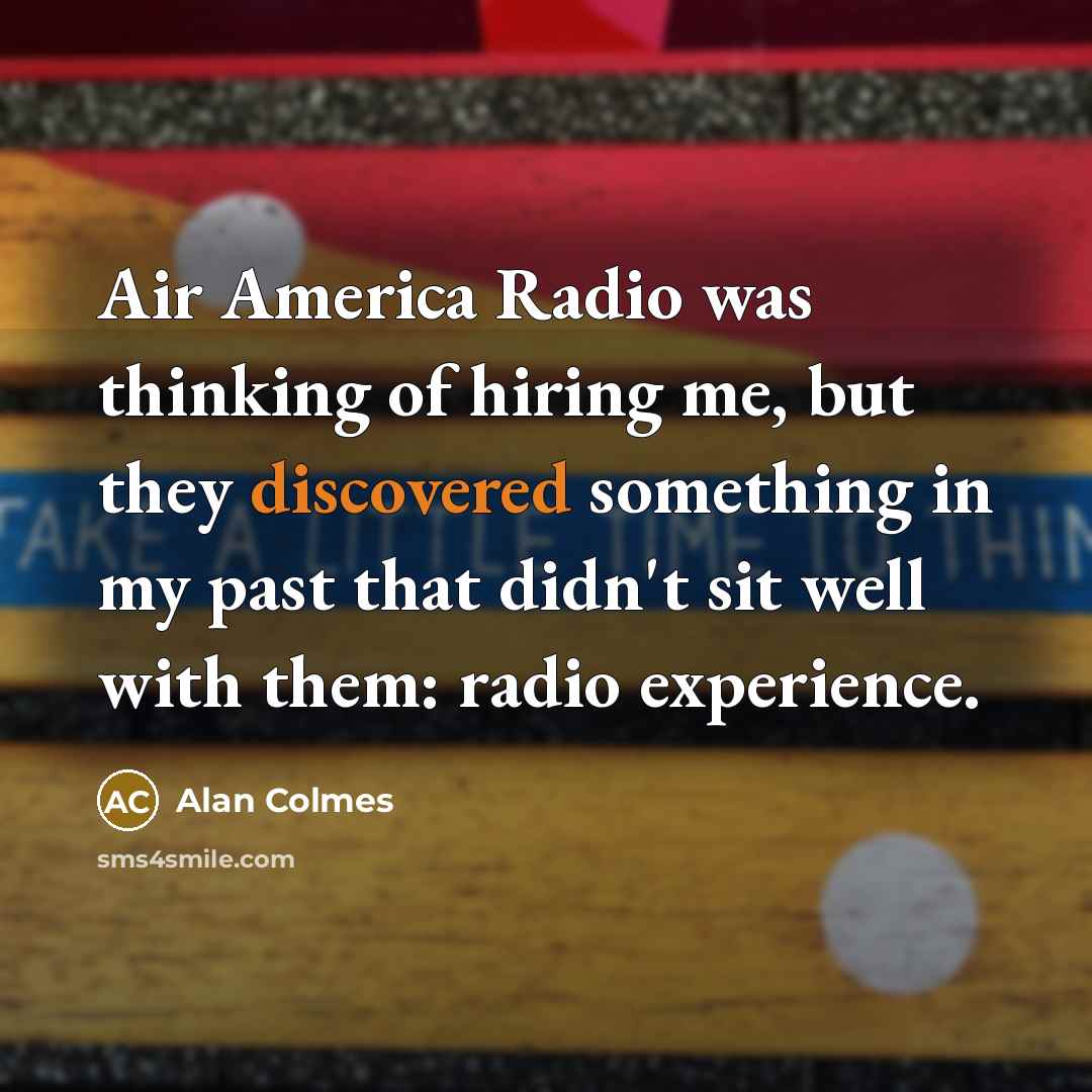 “Air America Radio was thinking of hiring me, but they discovered something in my past that didn't sit well with them: radio experience.” quote by Alan Colmes