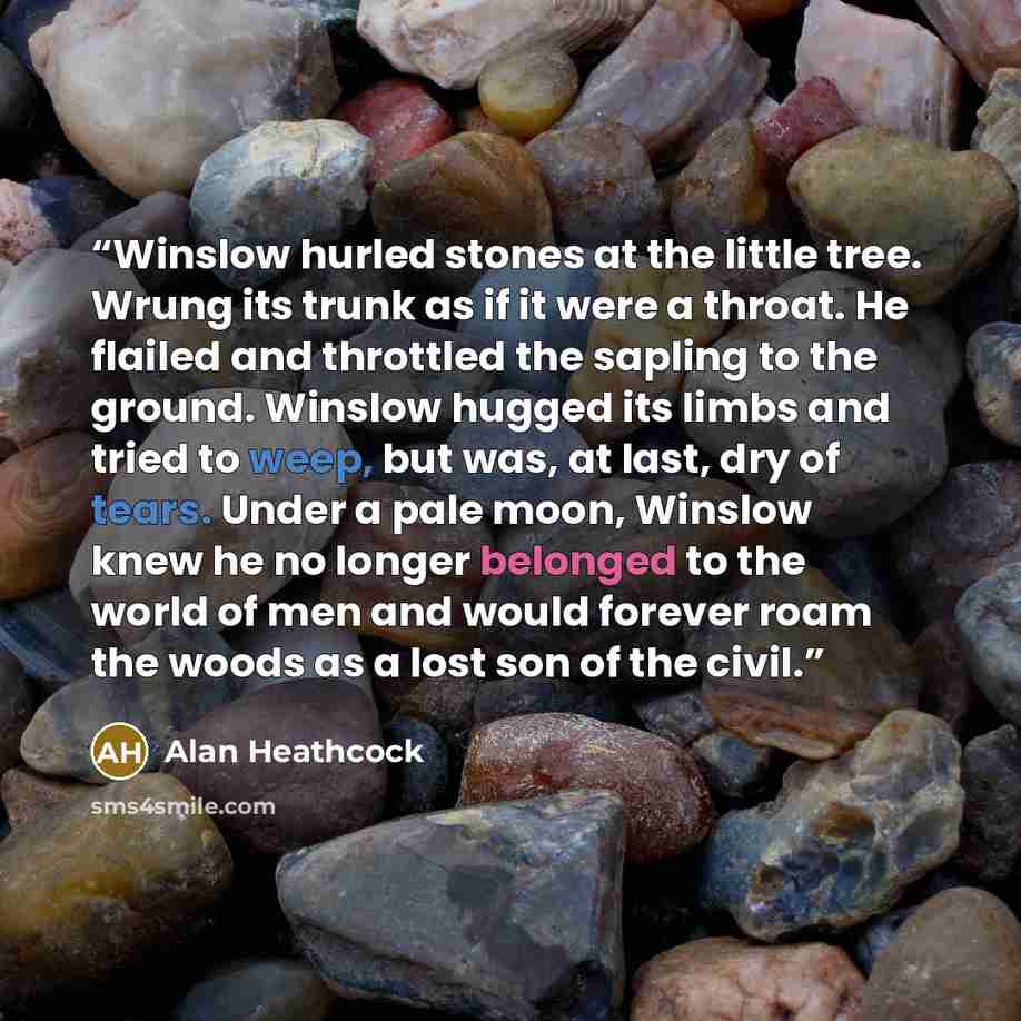 “Winslow hurled stones at the little tree. Wrung its trunk as if it were a throat. He flailed and throttled the sapling to the ground. Winslow hugged its limbs and tried to weep, but was, at last, dry of tears. Under a pale moon, Winslow knew he no longer belonged to the world of men and would…” quote by Alan Heathcock