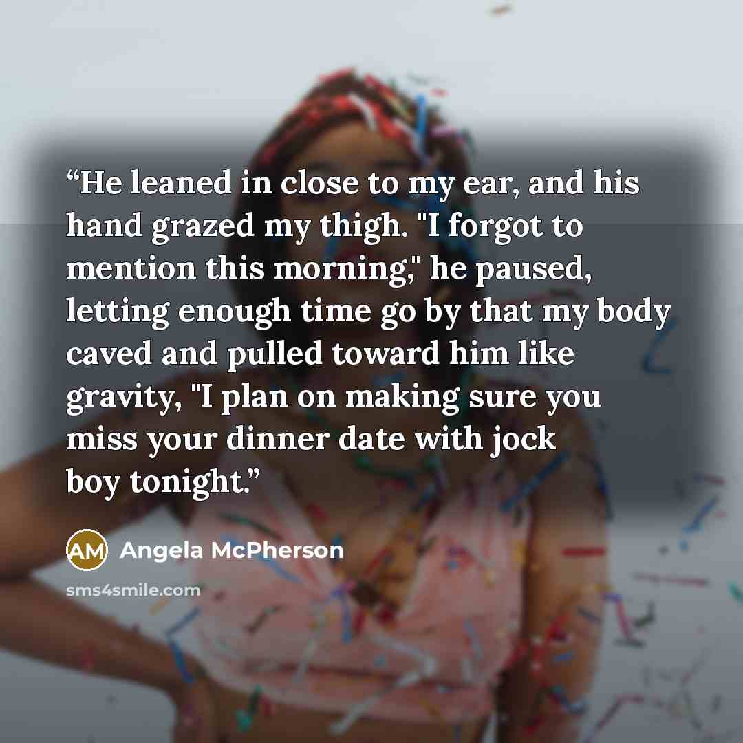 “He leaned in close to my ear, and his hand grazed my thigh. "I forgot to mention this morning," he paused, letting enough time go by that my body caved and pulled toward him like gravity, "I plan on making sure you miss your dinner date with jock boy tonight.” quote by Angela McPherson