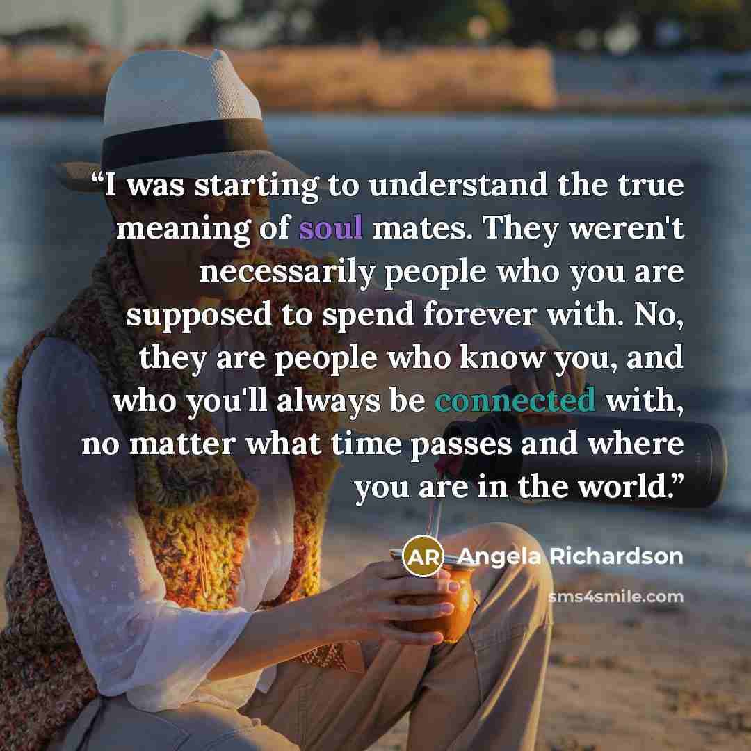 “I was starting to understand the true meaning of soul mates. They weren't necessarily people who you are supposed to spend forever with. No, they are people who know you, and who you'll always be connected with, no matter what time passes and where you are in the world.” quote by Angela Richardson