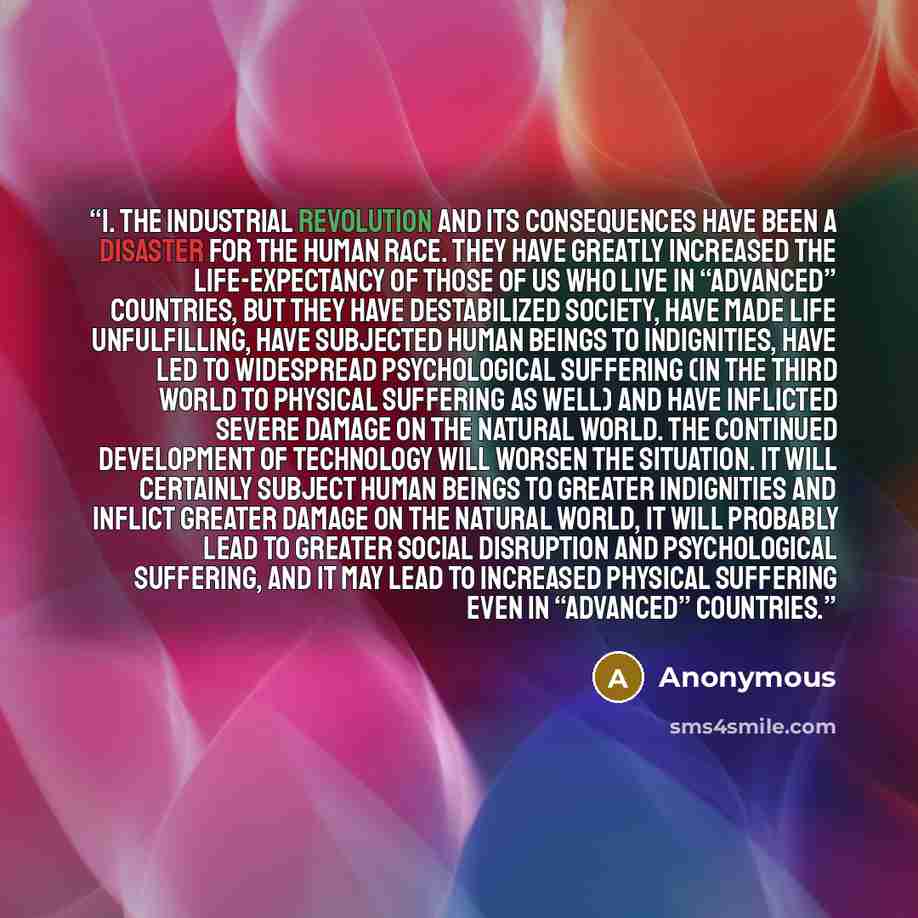 “1. The Industrial Revolution and its consequences have been a disaster for the human race. They have greatly increased the life-expectancy of those of us who live in “advanced” countries, but they have destabilized society, have made life unfulfilling, have subjected human beings to indignities…” quote by Anonymous