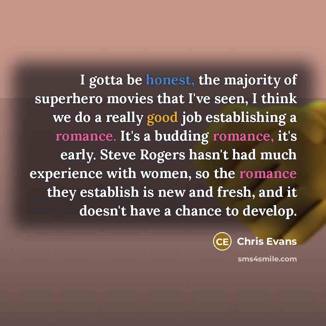 “I gotta be honest, the majority of superhero movies that I've seen, I think we do a really good job establishing a romance. It's a budding romance, it's early. Steve Rogers hasn't had much experience with women, so the romance they establish is new and fresh, and it doesn't have a chance to develop.” quote by Chris Evans