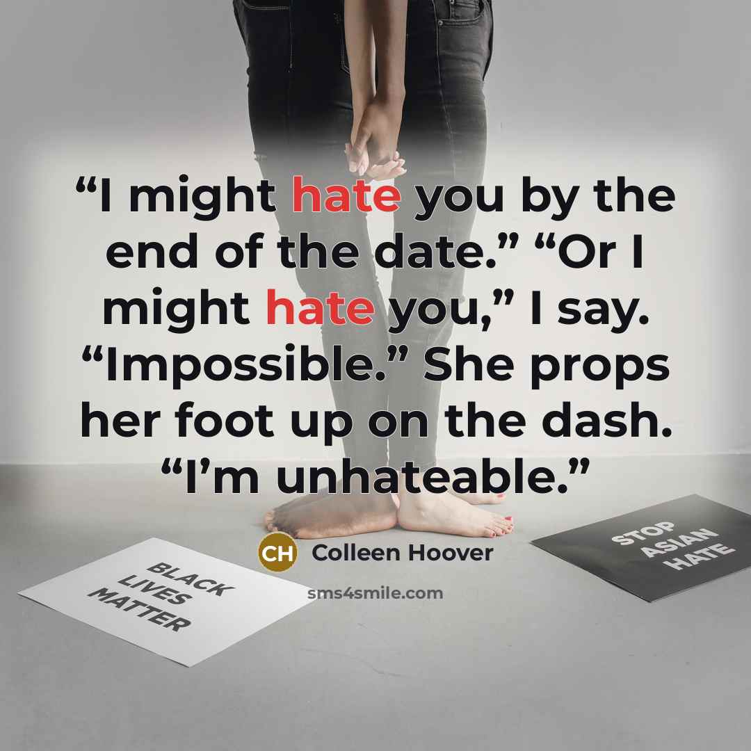 “I might hate you by the end of the date.” “Or I might hate you,” I say. “Impossible.” She props her foot up on the dash. “I’m unhateable.” quote by Colleen Hoover