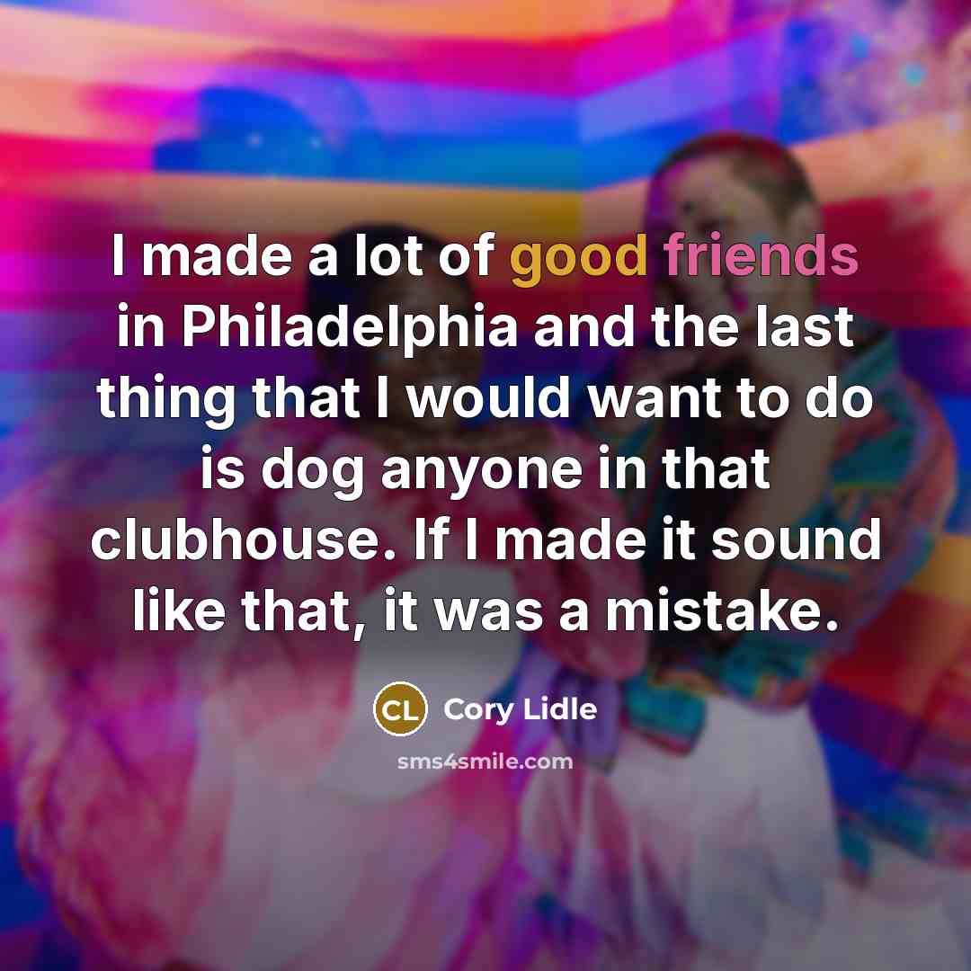 “I made a lot of good friends in Philadelphia and the last thing that I would want to do is dog anyone in that clubhouse. If I made it sound like that, it was a mistake.” quote by Cory Lidle