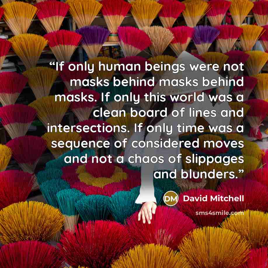 “If only human beings were not masks behind masks behind masks. If only this world was a clean board of lines and intersections. If only time was a sequence of considered moves and not a chaos of slippages and blunders.” quote by David Mitchell