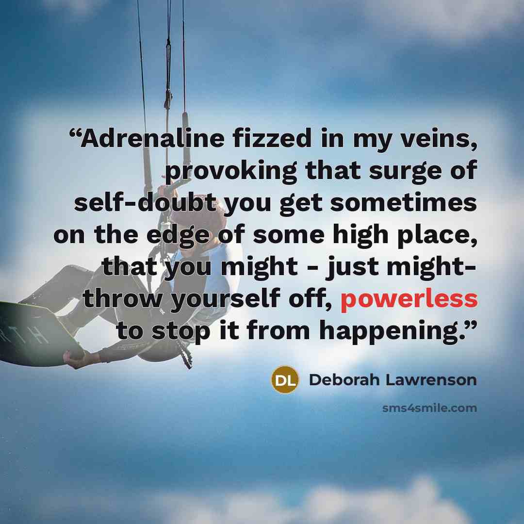 “Adrenaline fizzed in my veins, provoking that surge of self-doubt you get sometimes on the edge of some high place, that you might - just might- throw yourself off, powerless to stop it from happening.” quote by Deborah Lawrenson