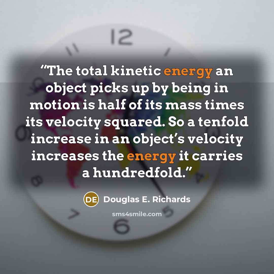 “The total kinetic energy an object picks up by being in motion is half of its mass times its velocity squared. So a tenfold increase in an object’s velocity increases the energy it carries a hundredfold.” quote by Douglas E. Richards