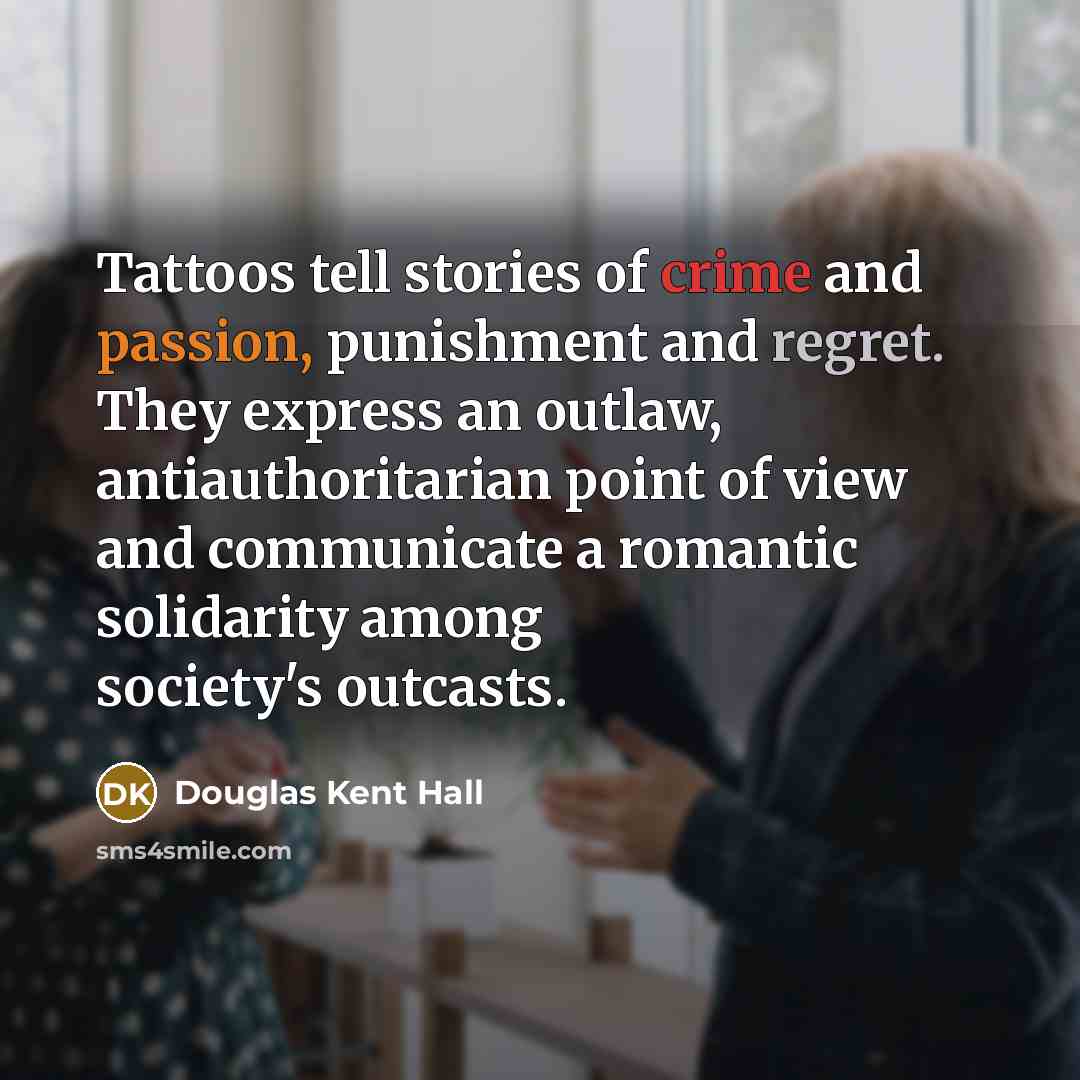 “Tattoos tell stories of crime and passion, punishment and regret. They express an outlaw, antiauthoritarian point of view and communicate a romantic solidarity among society's outcasts.” quote by Douglas Kent Hall