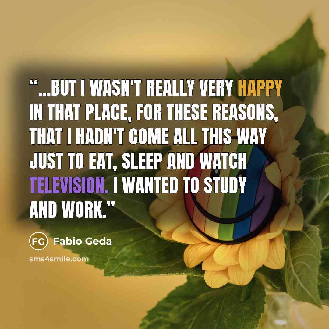 “...but I wasn't really very happy in that place, for these reasons, that I hadn't come all this way just to eat, sleep and watch television. I wanted to study and work.” quote by Fabio Geda