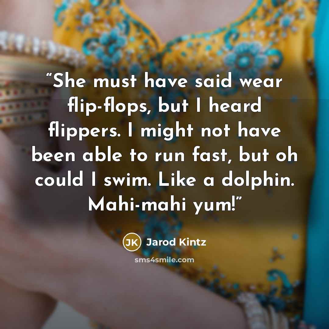 “She must have said wear flip-flops, but I heard flippers. I might not have been able to run fast, but oh could I swim. Like a dolphin. Mahi-mahi yum!” quote by Jarod Kintz