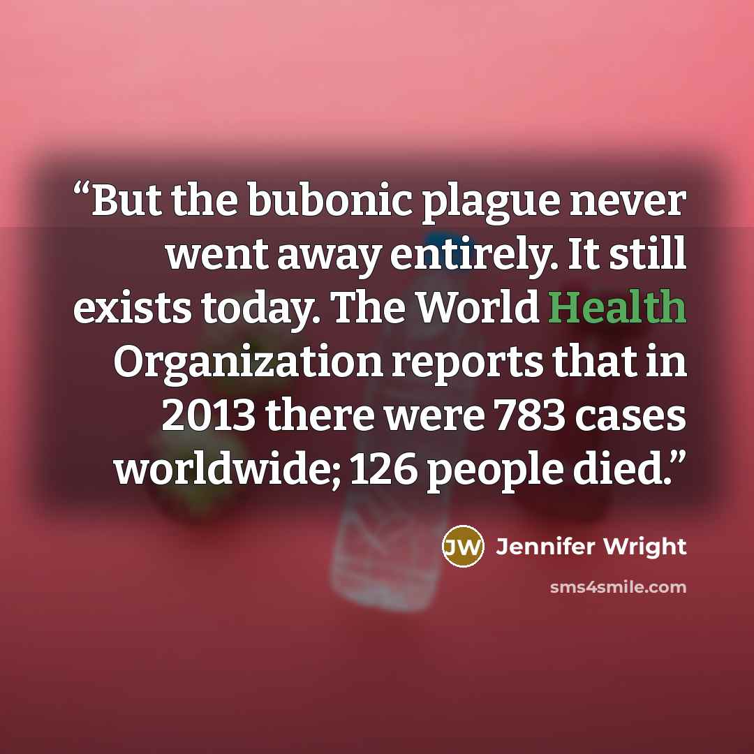 “But the bubonic plague never went away entirely. It still exists today. The World Health Organization reports that in 2013 there were 783 cases worldwide; 126 people died.” quote by Jennifer Wright
