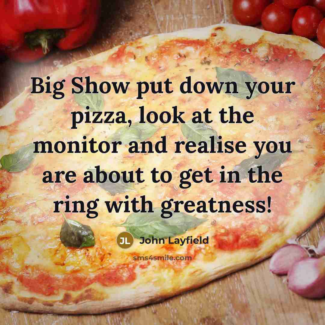 “Big Show put down your pizza, look at the monitor and realise you are about to get in the ring with greatness!” quote by John Layfield