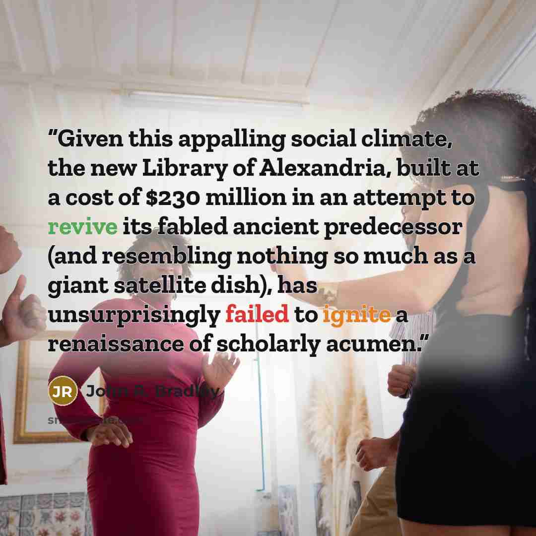 “Given this appalling social climate, the new Library of Alexandria, built at a cost of $230 million in an attempt to revive its fabled ancient predecessor (and resembling nothing so much as a giant satellite dish), has unsurprisingly failed to ignite a renaissance of scholarly acumen.” quote by John R. Bradley