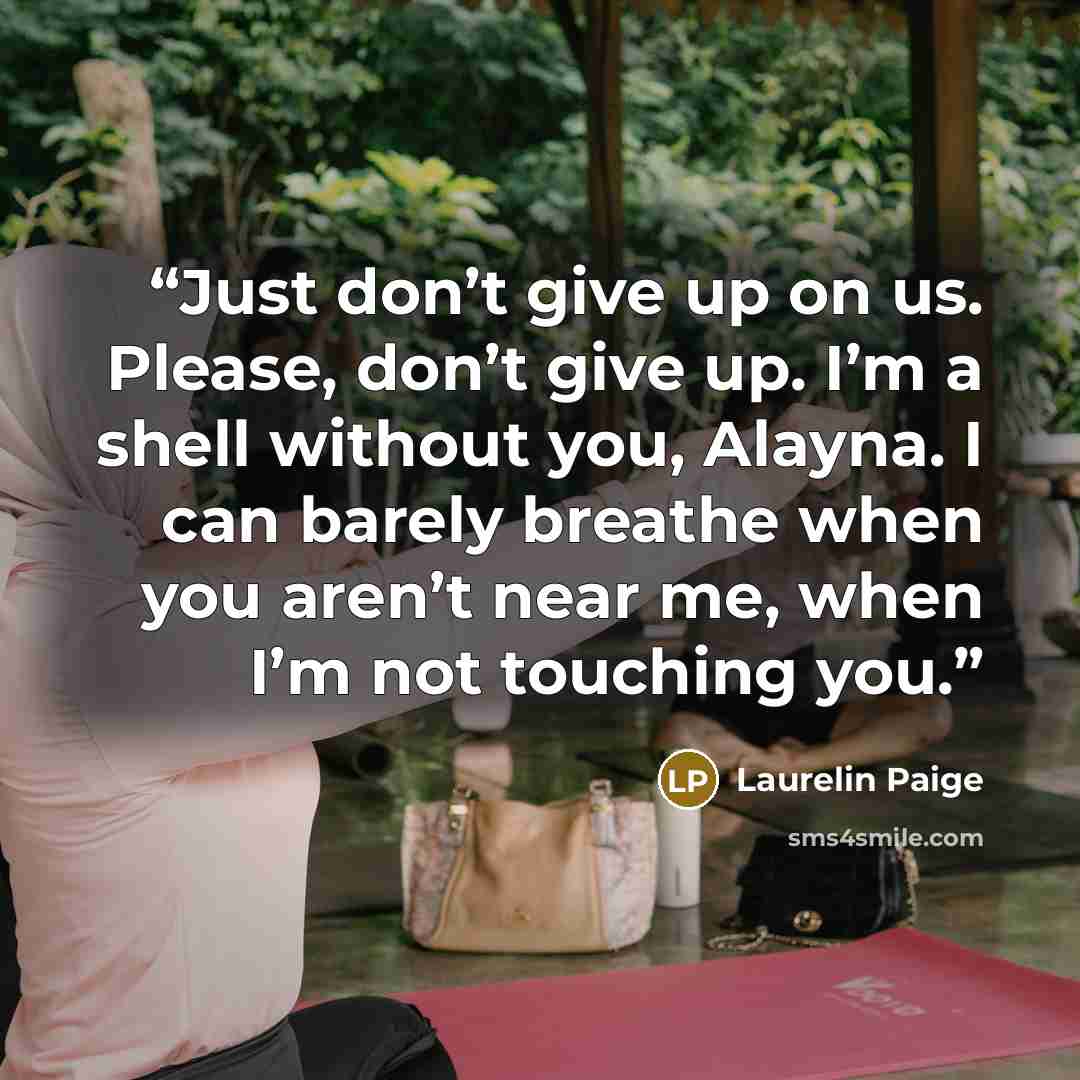 “Just don’t give up on us. Please, don’t give up. I’m a shell without you, Alayna. I can barely breathe when you aren’t near me, when I’m not touching you.” quote by Laurelin Paige