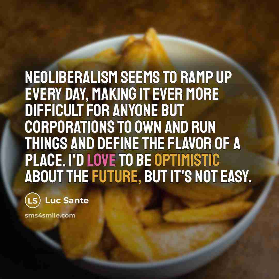 “Neoliberalism seems to ramp up every day, making it ever more difficult for anyone but corporations to own and run things and define the flavor of a place. I'd love to be optimistic about the future, but it's not easy.” quote by Luc Sante