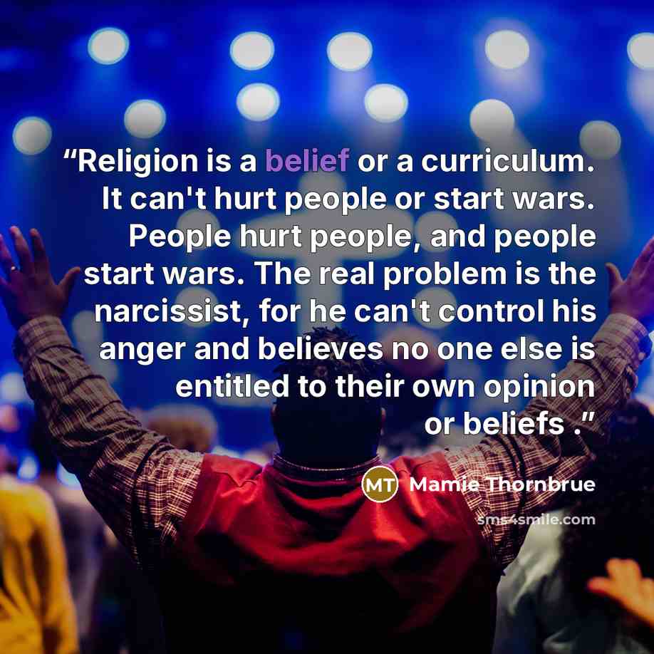 “Religion is a belief or a curriculum. It can't hurt people or start wars. People hurt people, and people start wars. The real problem is the narcissist, for he can't control his anger and believes no one else is entitled to their own opinion or beliefs .” quote by Mamie Thornbrue