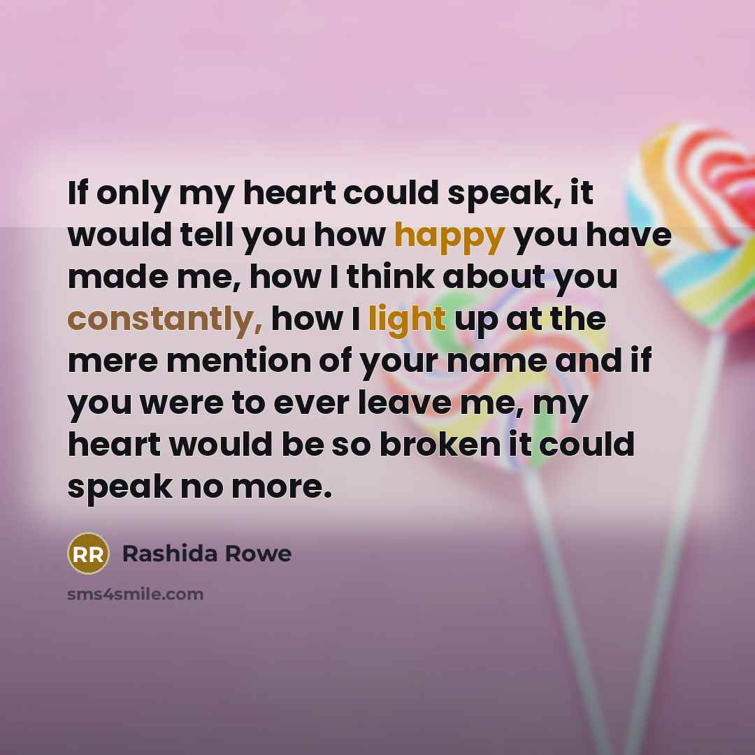 “If only my heart could speak, it would tell you how happy you have made me, how I think about you constantly, how I light up at the mere mention of your name and if you were to ever leave me, my heart would be so broken it could speak no more.” quote by Rashida Rowe