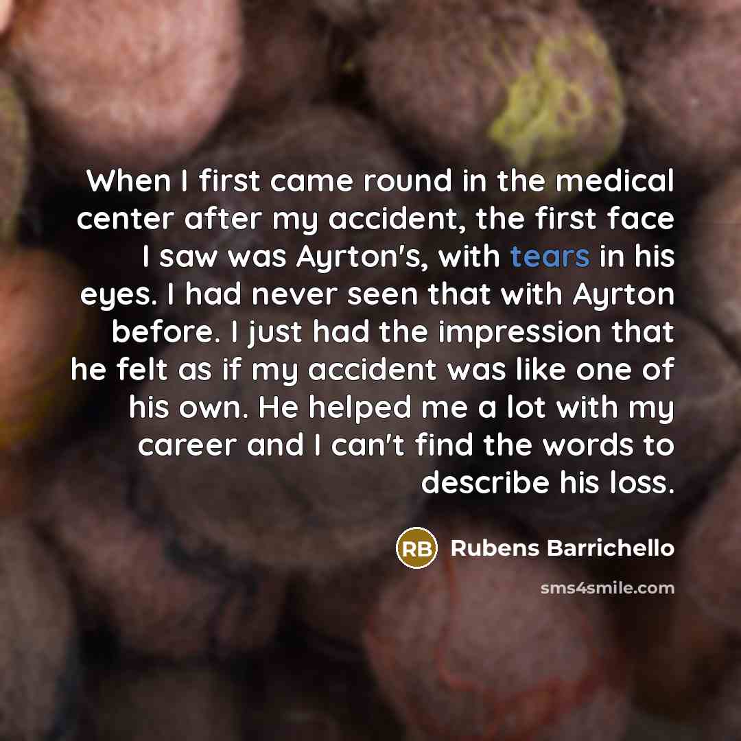 “When I first came round in the medical center after my accident, the first face I saw was Ayrton's, with tears in his eyes. I had never seen that with Ayrton before. I just had the impression that he felt as if my accident was like one of his own. He helped me a lot with my career and I can't find…” quote by Rubens Barrichello