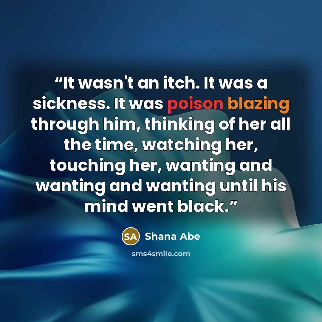 “It wasn't an itch. It was a sickness. It was poison blazing through him, thinking of her all the time, watching her, touching her, wanting and wanting and wanting until his mind went black.” quote by Shana Abé