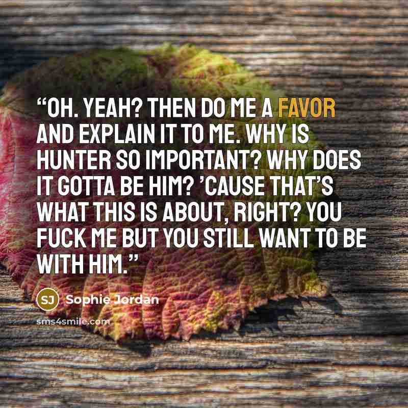 “Oh. Yeah? Then do me a favor and explain it to me. Why is Hunter so important? Why does it gotta be him? ’Cause that’s what this is about, right? You fuck me but you still want to be with him.” quote by Sophie Jordan