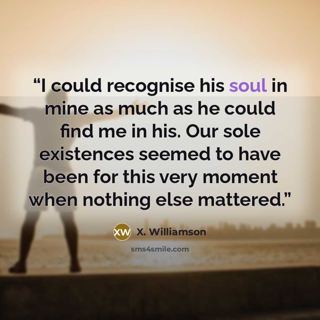 “I could recognise his soul in mine as much as he could find me in his. Our sole existences seemed to have been for this very moment when nothing else mattered.” quote by X. Williamson