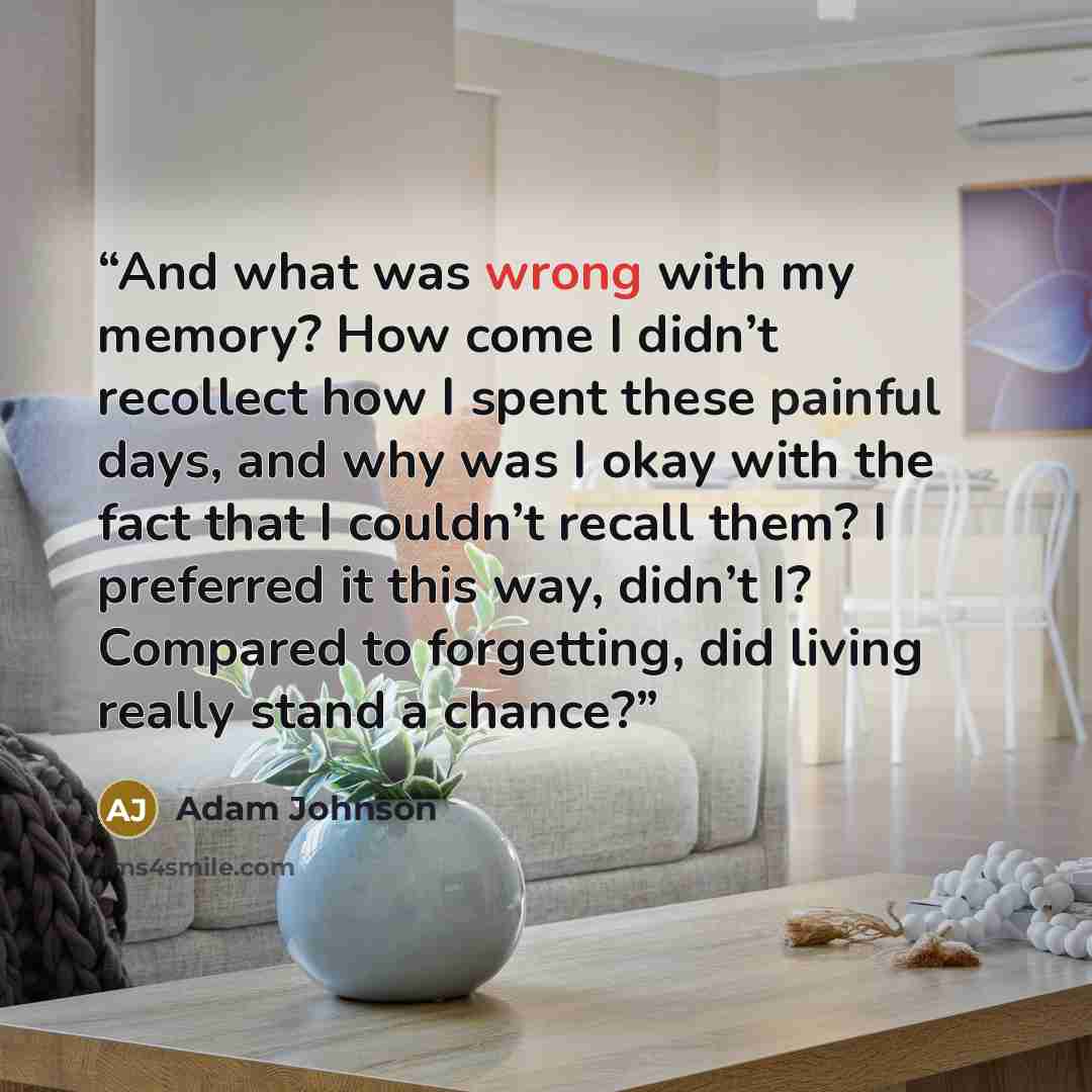 “And what was wrong with my memory? How come I didn’t recollect how I spent these painful days, and why was I okay with the fact that I couldn’t recall them? I preferred it this way, didn’t I? Compared to forgetting, did living really stand a chance?” quote by Adam Johnson