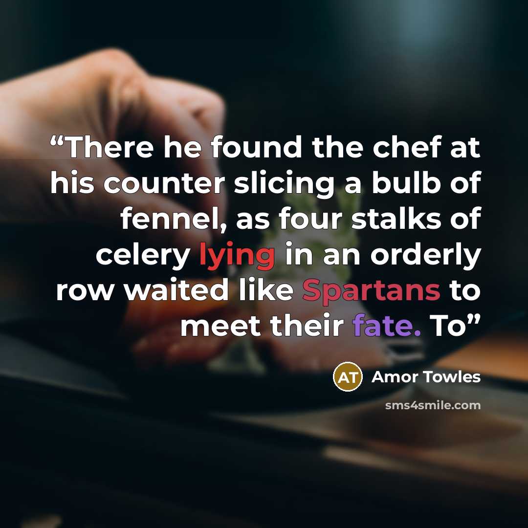 “There he found the chef at his counter slicing a bulb of fennel, as four stalks of celery lying in an orderly row waited like Spartans to meet their fate. To” quote by Amor Towles