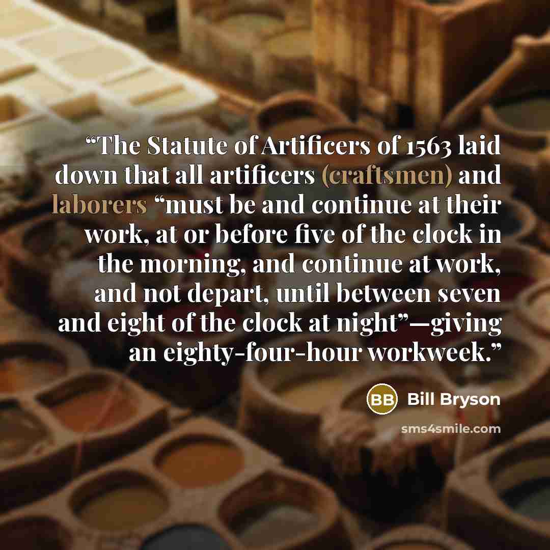 “The Statute of Artificers of 1563 laid down that all artificers (craftsmen) and laborers “must be and continue at their work, at or before five of the clock in the morning, and continue at work, and not depart, until between seven and eight of the clock at night”—giving an eighty-four-hour workweek.” quote by Bill Bryson