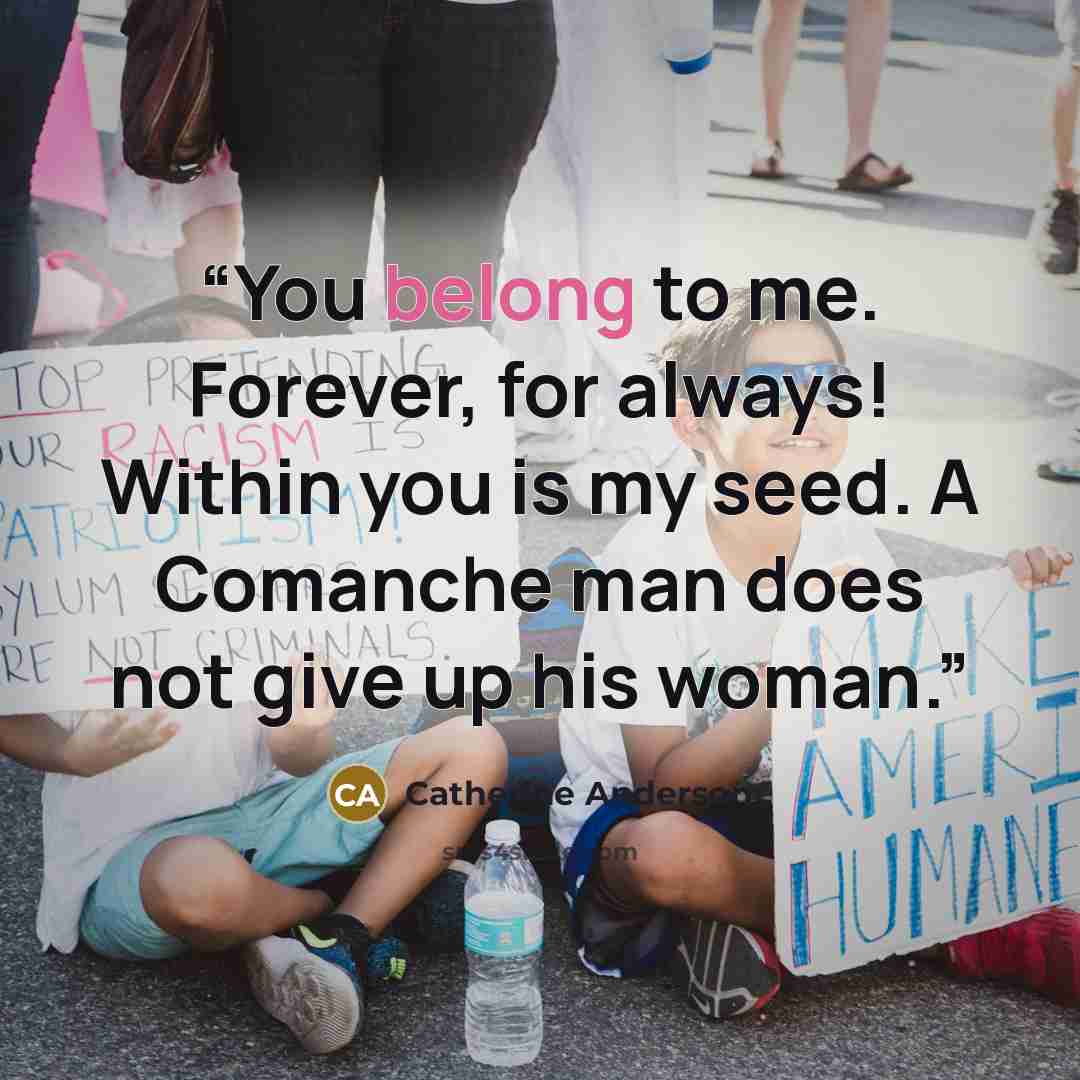 “You belong to me. Forever, for always! Within you is my seed. A Comanche man does not give up his woman.” quote by Catherine Anderson