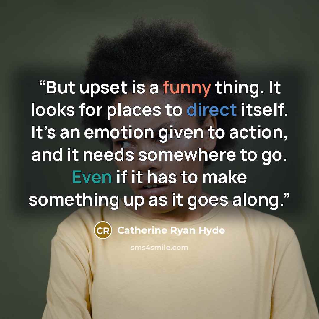“But upset is a funny thing. It looks for places to direct itself. It’s an emotion given to action, and it needs somewhere to go. Even if it has to make something up as it goes along.” quote by Catherine Ryan Hyde