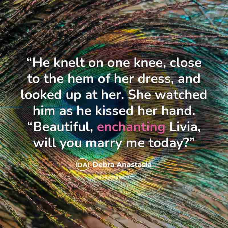 “He knelt on one knee, close to the hem of her dress, and looked up at her. She watched him as he kissed her hand. “Beautiful, enchanting Livia, will you marry me today?” quote by Debra Anastasia