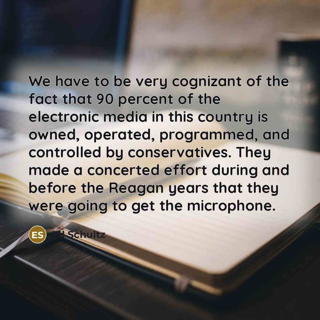 “We have to be very cognizant of the fact that 90 percent of the electronic media in this country is owned, operated, programmed, and controlled by conservatives. They made a concerted effort during and before the Reagan years that they were going to get the microphone.” quote by Ed Schultz
